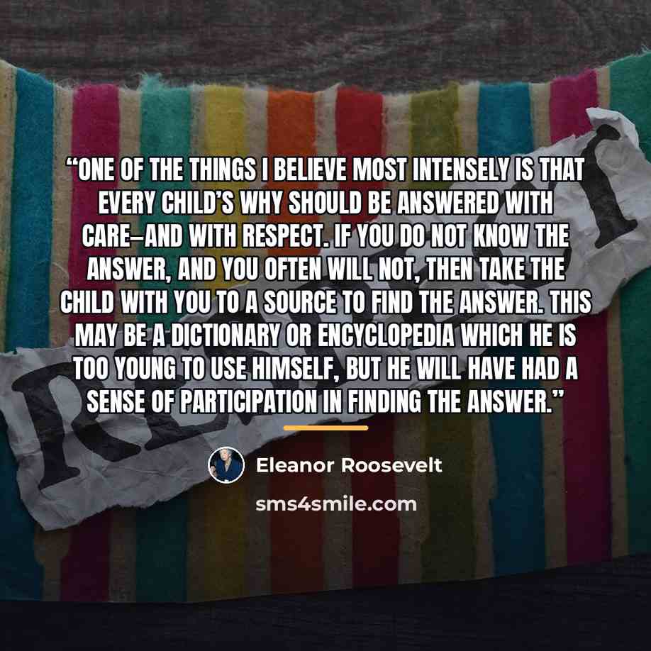 “One of the things I believe most intensely is that every child’s why should be answered with care—and with respect. If you do not know the answer, and you often will not, then take the child with you to a source to find the answer. This may be a dictionary or encyclopedia which he is too young to…” quote by Eleanor Roosevelt