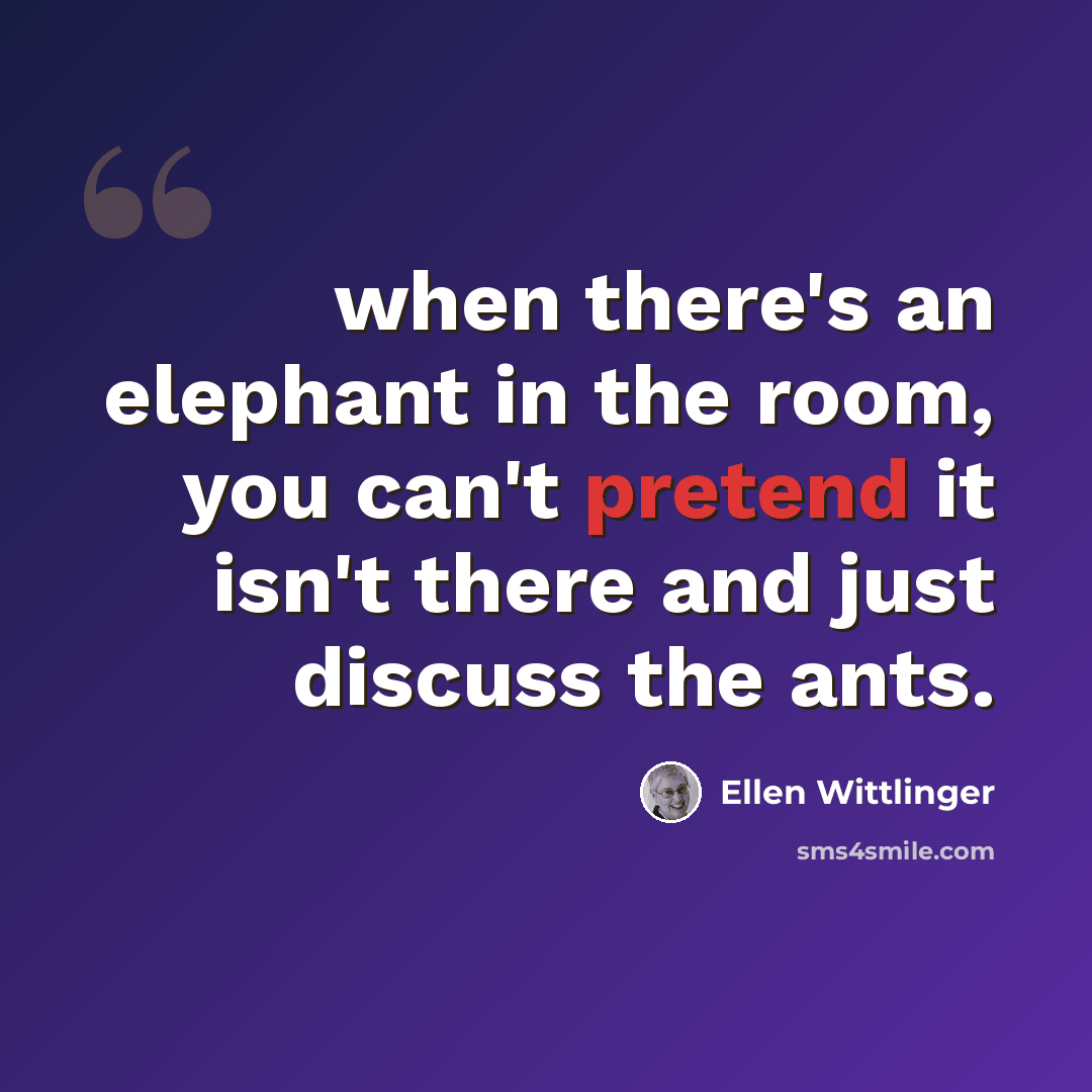 “when there's an elephant in the room, you can't pretend it isn't there and just discuss the ants.” quote by Ellen Wittlinger