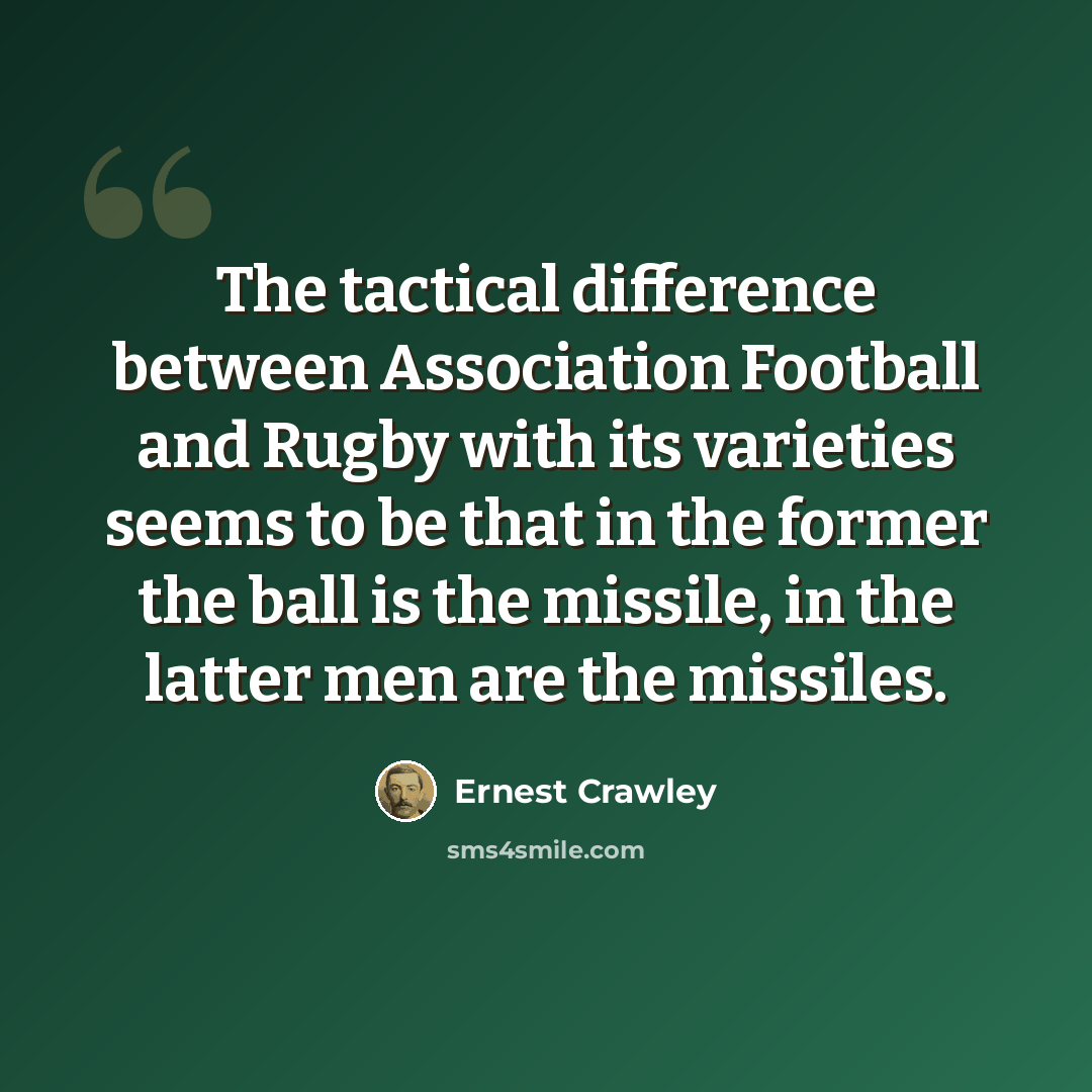 “The tactical difference between Association Football and Rugby with its varieties seems to be that in the former the ball is the missile, in the latter men are the missiles.” quote by Ernest Crawley