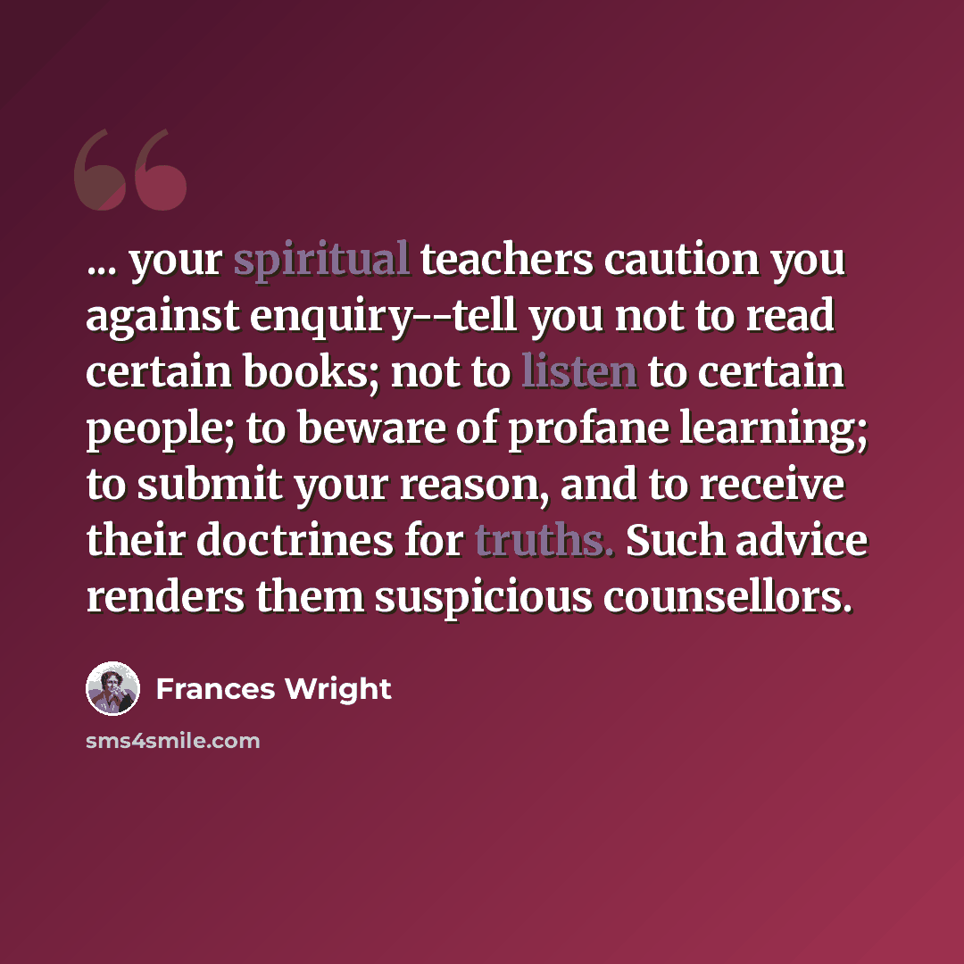 “... your spiritual teachers caution you against enquiry--tell you not to read certain books; not to listen to certain people; to beware of profane learning; to submit your reason, and to receive their doctrines for truths. Such advice renders them suspicious counsellors.” quote by Frances Wright