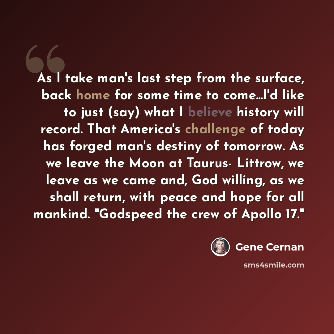 “As I take man's last step from the surface, back home for some time to come...I'd like to just (say) what I believe history will record. That America's challenge of today has forged man's destiny of tomorrow. As we leave the Moon at Taurus- Littrow, we leave as we came and, God willing, as we…” quote by Gene Cernan