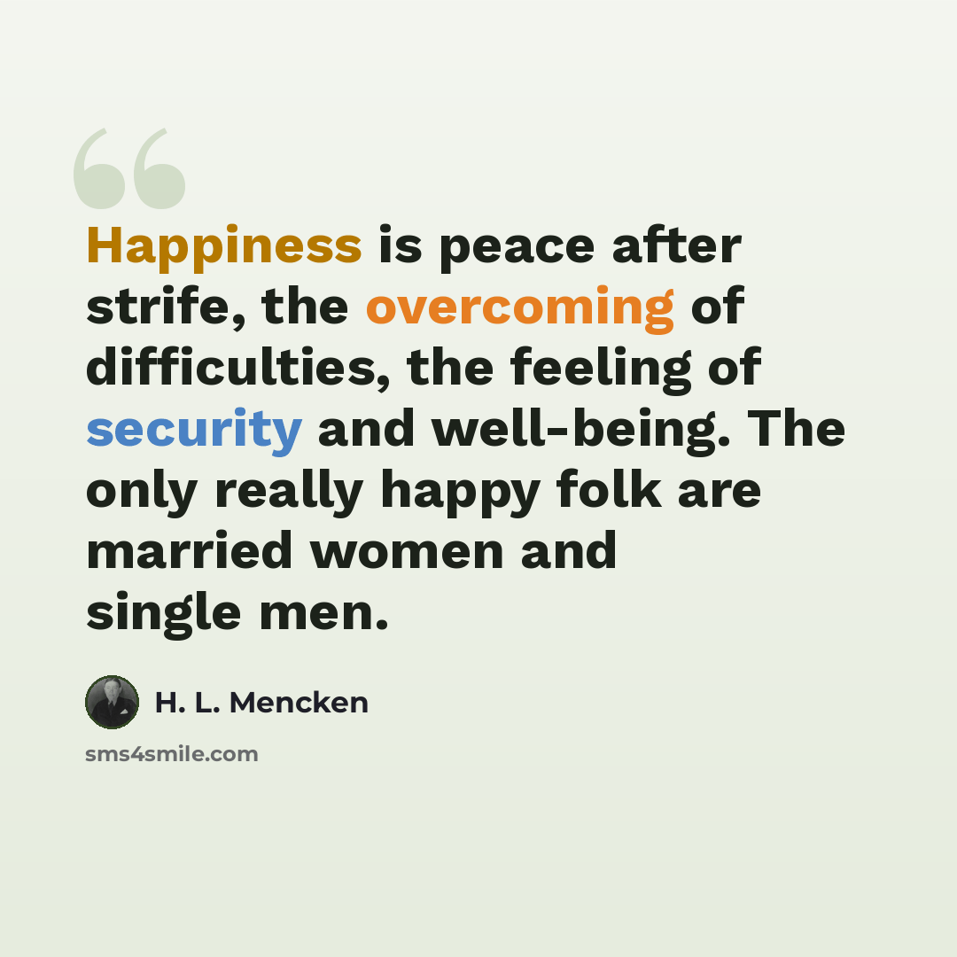 “Happiness is peace after strife, the overcoming of difficulties, the feeling of security and well-being. The only really happy folk are married women and single men.” quote by H. L. Mencken