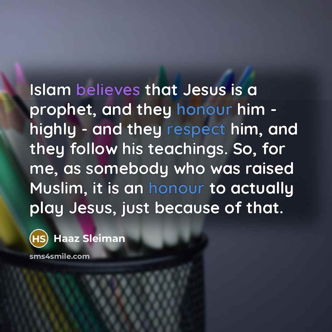 “Islam believes that Jesus is a prophet, and they honour him - highly - and they respect him, and they follow his teachings. So, for me, as somebody who was raised Muslim, it is an honour to actually play Jesus, just because of that.” quote by Haaz Sleiman