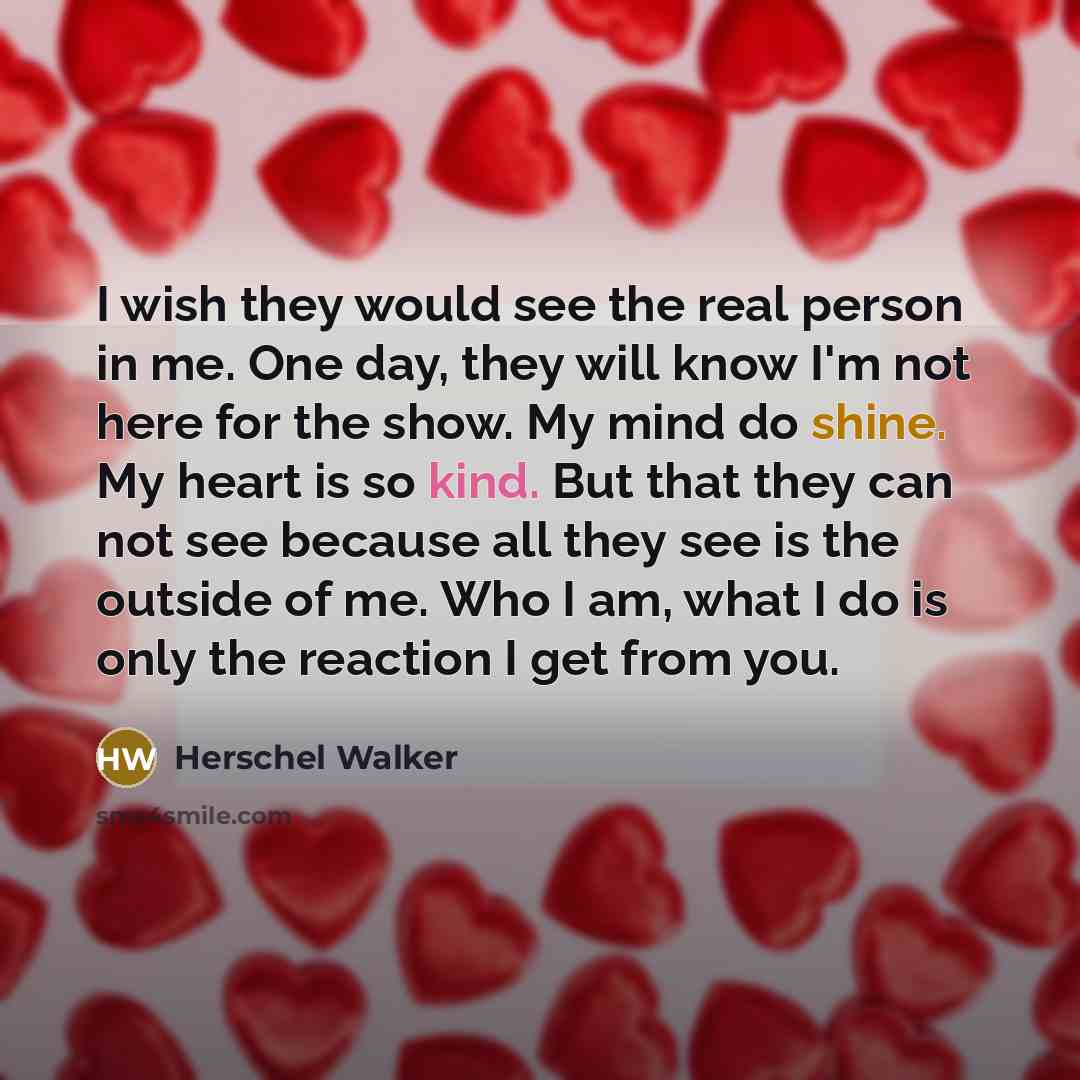 “I wish they would see the real person in me. One day, they will know I'm not here for the show. My mind do shine. My heart is so kind. But that they can not see because all they see is the outside of me. Who I am, what I do is only the reaction I get from you.” quote by Herschel Walker