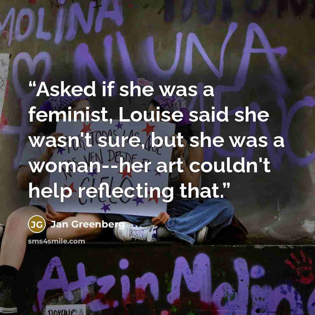 “Asked if she was a feminist, Louise said she wasn't sure, but she was a woman--her art couldn't help reflecting that.” quote by Jan Greenberg