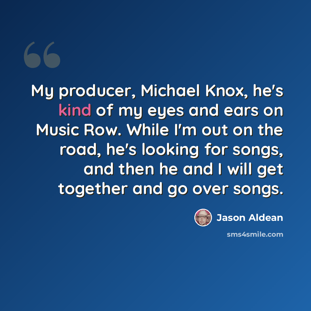 “My producer, Michael Knox, he's kind of my eyes and ears on Music Row. While I'm out on the road, he's looking for songs, and then he and I will get together and go over songs.” quote by Jason Aldean