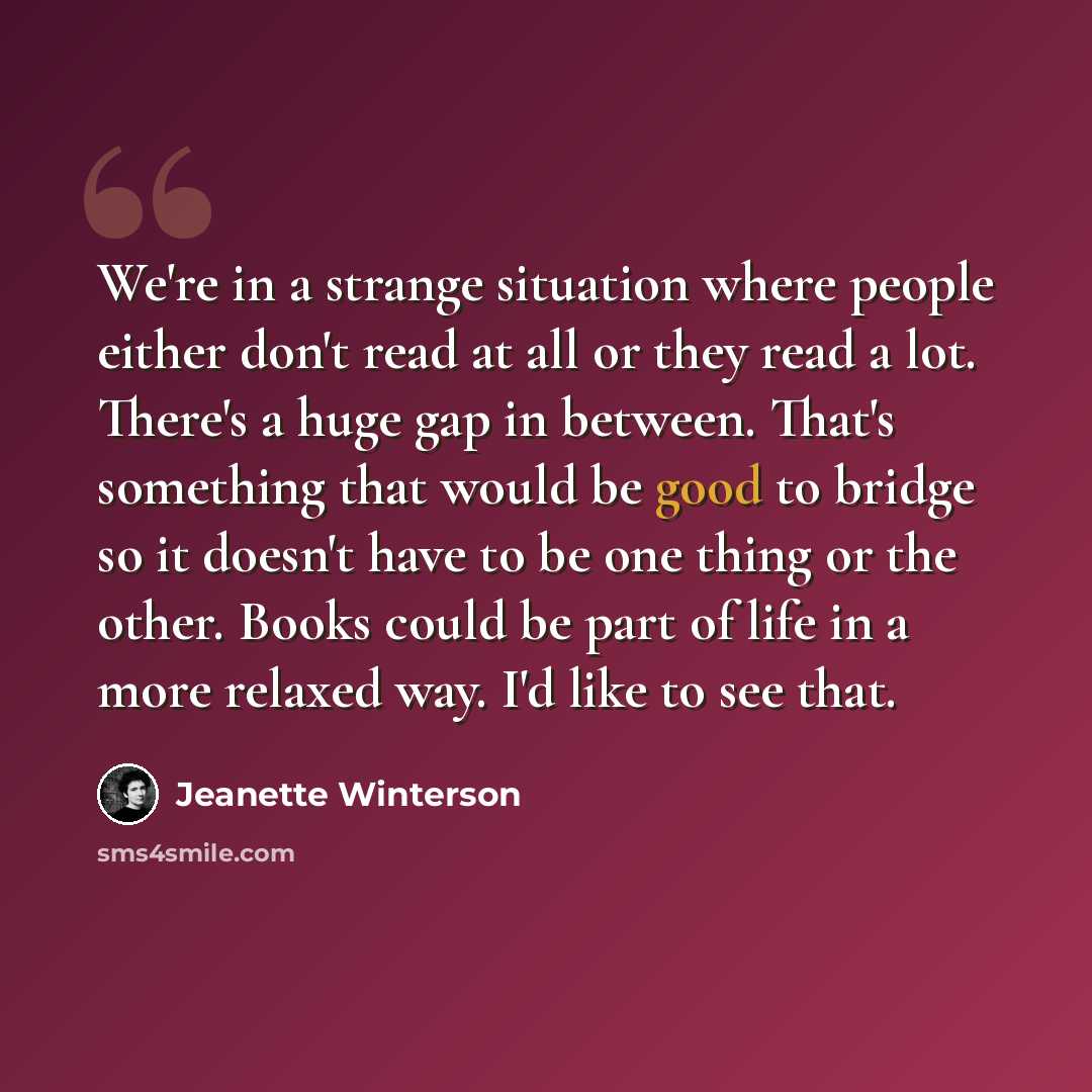 “We're in a strange situation where people either don't read at all or they read a lot. There's a huge gap in between. That's something that would be good to bridge so it doesn't have to be one thing or the other. Books could be part of life in a more relaxed way. I'd like to see that.” quote by Jeanette Winterson