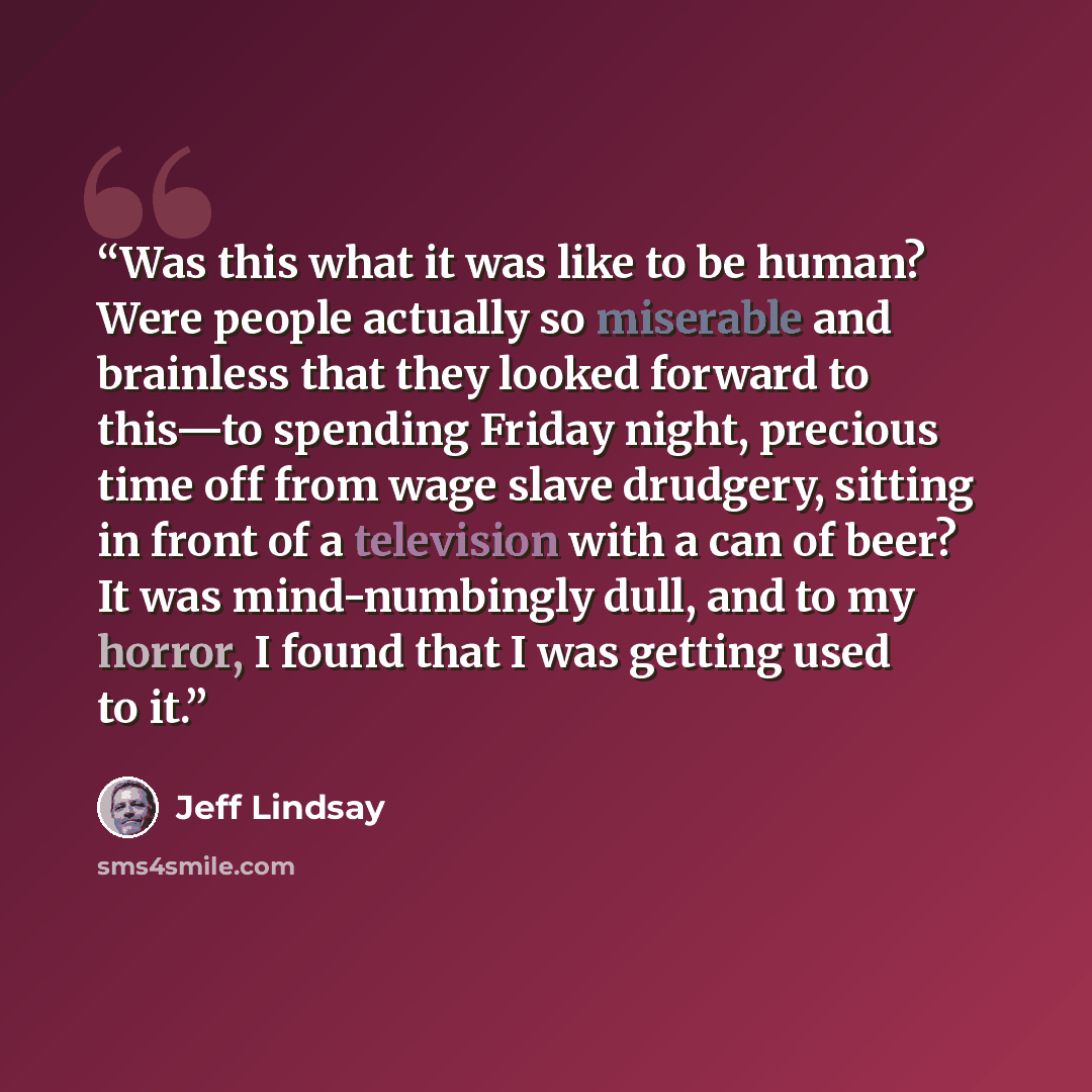 “Was this what it was like to be human? Were people actually so miserable and brainless that they looked forward to this—to spending Friday night, precious time off from wage slave drudgery, sitting in front of a television with a can of beer? It was mind-numbingly dull, and to my horror, I found…” quote by Jeff Lindsay