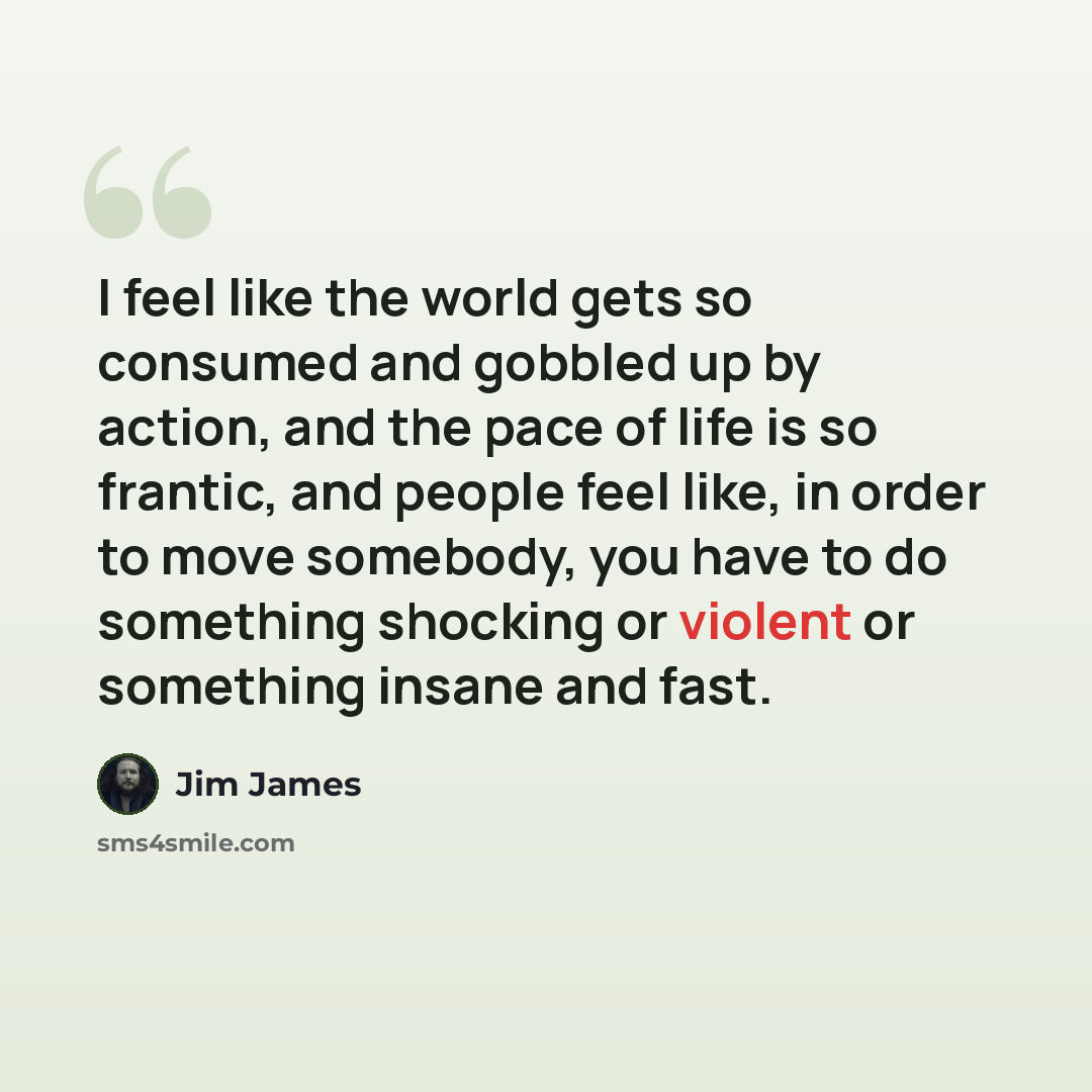 “I feel like the world gets so consumed and gobbled up by action, and the pace of life is so frantic, and people feel like, in order to move somebody, you have to do something shocking or violent or something insane and fast.” quote by Jim James