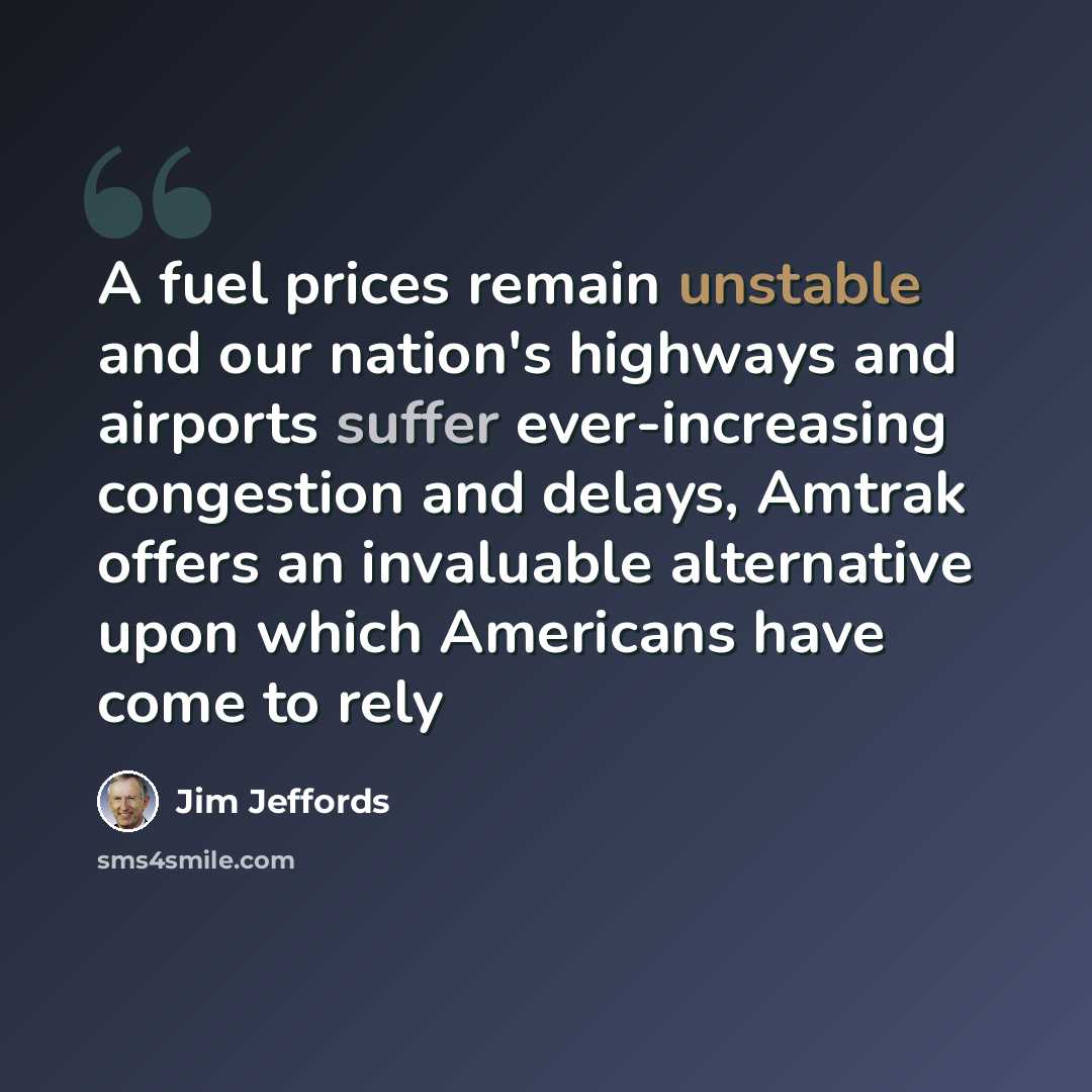 “A fuel prices remain unstable and our nation's highways and airports suffer ever-increasing congestion and delays, Amtrak offers an invaluable alternative upon which Americans have come to rely” quote by Jim Jeffords