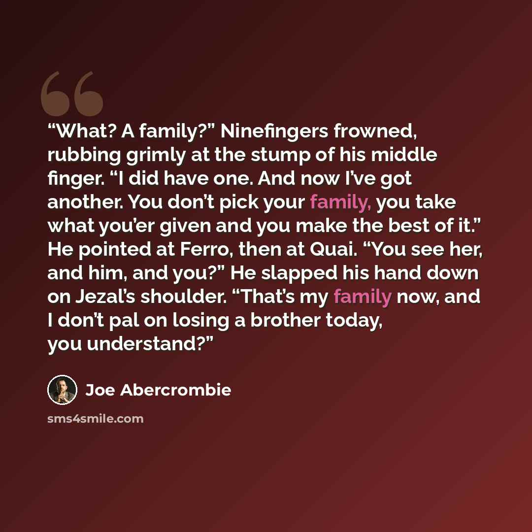 “What? A family?” Ninefingers frowned, rubbing grimly at the stump of his middle finger. “I did have one. And now I’ve got another. You don’t pick your family, you take what you’er given and you make the best of it.” He pointed at Ferro, then at Quai. “You see her, and him, and you?” He slapped his…” quote by Joe Abercrombie