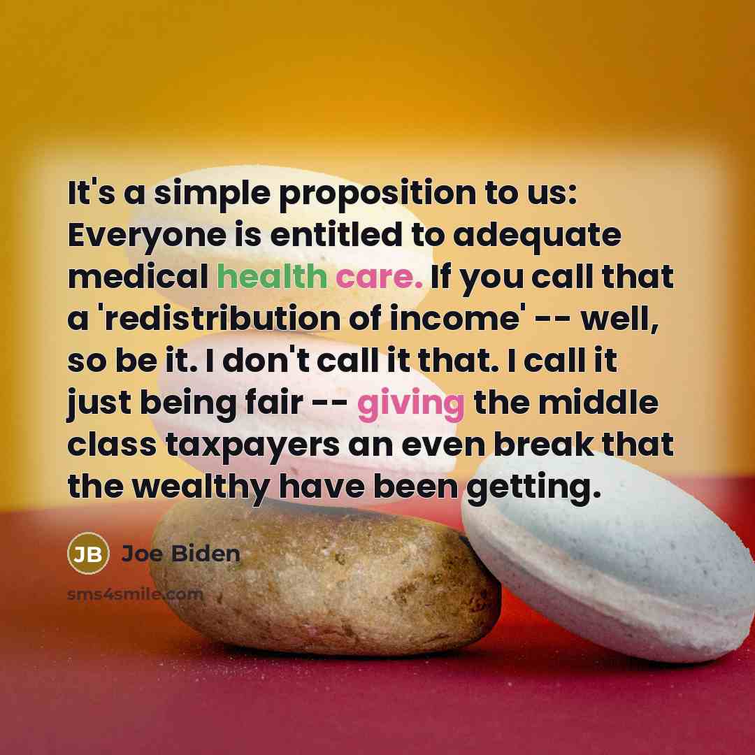 “It's a simple proposition to us: Everyone is entitled to adequate medical health care. If you call that a 'redistribution of income' -- well, so be it. I don't call it that. I call it just being fair -- giving the middle class taxpayers an even break that the wealthy have been getting.” quote by Joe Biden