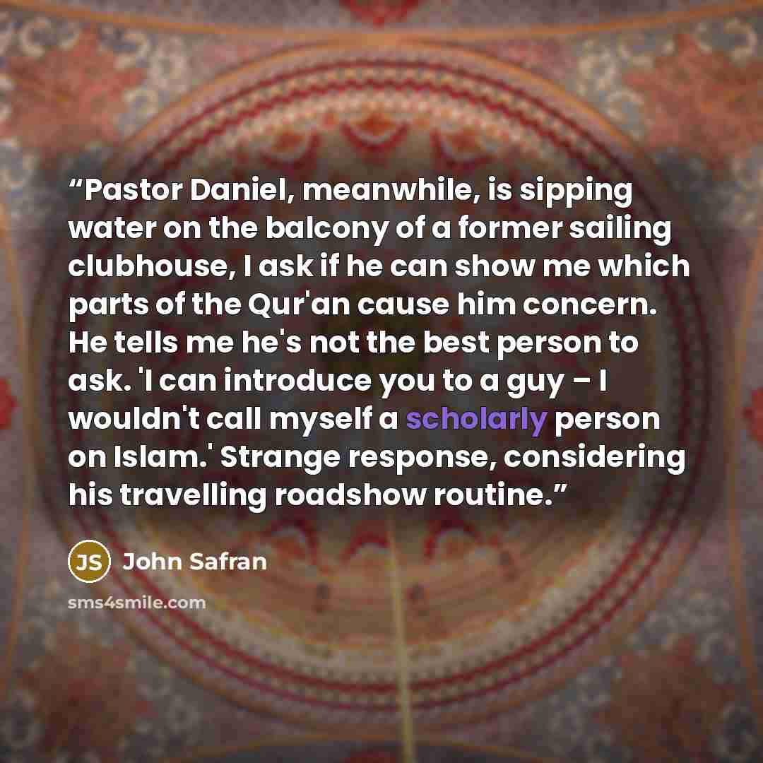 “Pastor Daniel, meanwhile, is sipping water on the balcony of a former sailing clubhouse, I ask if he can show me which parts of the Qur'an cause him concern. He tells me he's not the best person to ask. 'I can introduce you to a guy – I wouldn't call myself a scholarly person on Islam.' Strange…” quote by John Safran