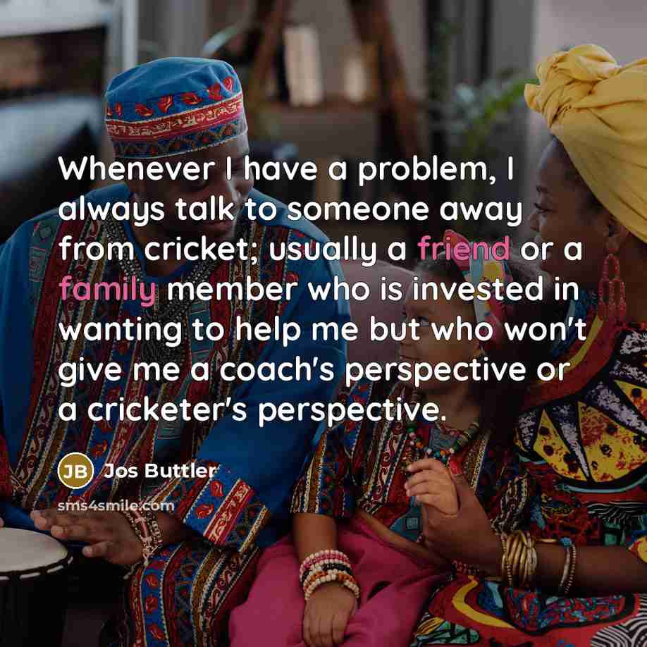“Whenever I have a problem, I always talk to someone away from cricket; usually a friend or a family member who is invested in wanting to help me but who won't give me a coach's perspective or a cricketer's perspective.” quote by Jos Buttler