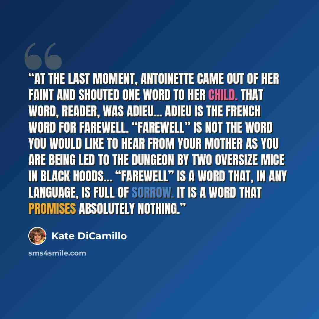 “At the last moment, Antoinette came out of her faint and shouted one word to her child. That word, reader, was adieu... Adieu is the French word for farewell. “Farewell” is not the word you would like to hear from your mother as you are being led to the dungeon by two oversize mice in black…” quote by Kate DiCamillo