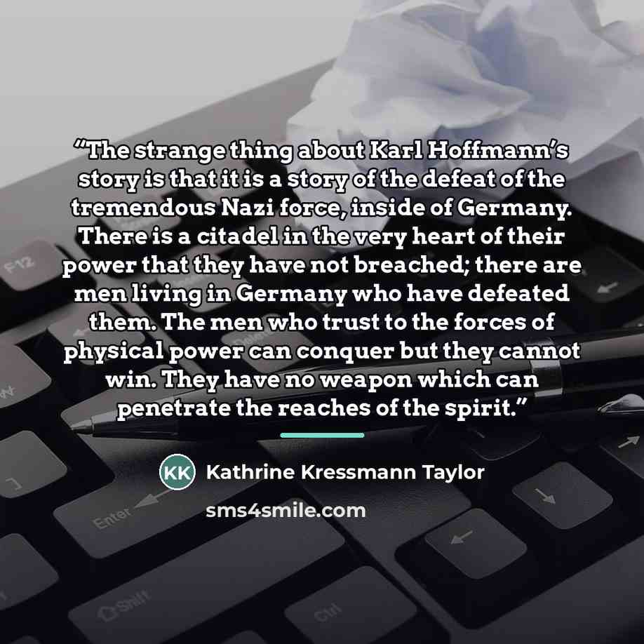 “The strange thing about Karl Hoffmann’s story is that it is a story of the defeat of the tremendous Nazi force, inside of Germany. There is a citadel in the very heart of their power that they have not breached; there are men living in Germany who have defeated them. The men who trust to the…” quote by Kathrine Kressmann Taylor