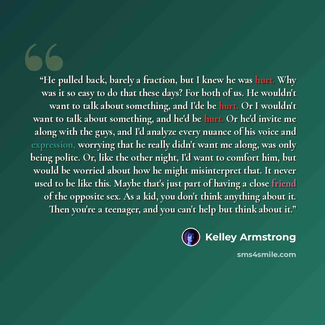 “He pulled back, barely a fraction, but I knew he was hurt. Why was it so easy to do that these days? For both of us. He wouldn't want to talk about something, and I'de be hurt. Or I wouldn't want to talk about something, and he'd be hurt. Or he'd invite me along with the guys, and I'd analyze…” quote by Kelley Armstrong