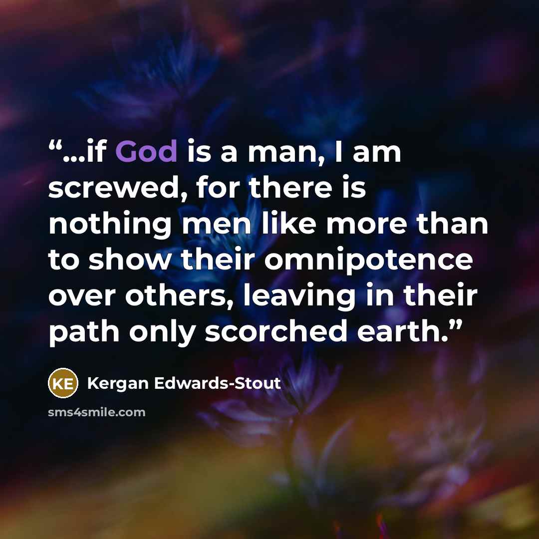 “...if God is a man, I am screwed, for there is nothing men like more than to show their omnipotence over others, leaving in their path only scorched earth.” quote by Kergan Edwards-Stout