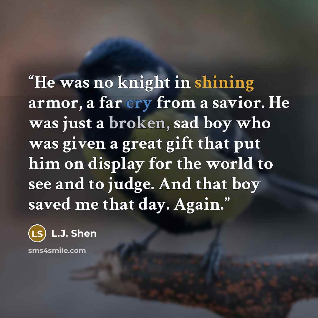 “He was no knight in shining armor, a far cry from a savior. He was just a broken, sad boy who was given a great gift that put him on display for the world to see and to judge. And that boy saved me that day. Again.” quote by L.J. Shen