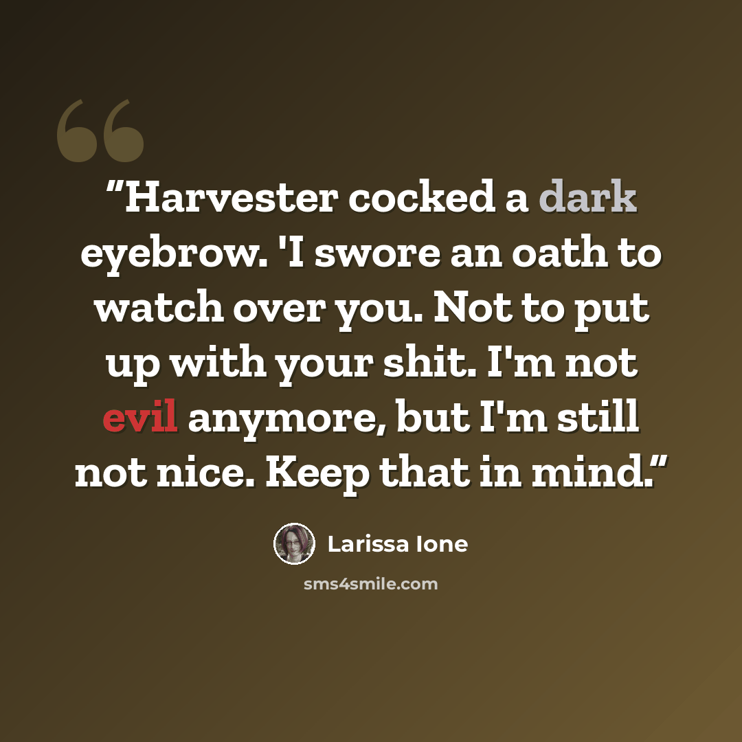“Harvester cocked a dark eyebrow. 'I swore an oath to watch over you. Not to put up with your shit. I'm not evil anymore, but I'm still not nice. Keep that in mind.” quote by Larissa Ione