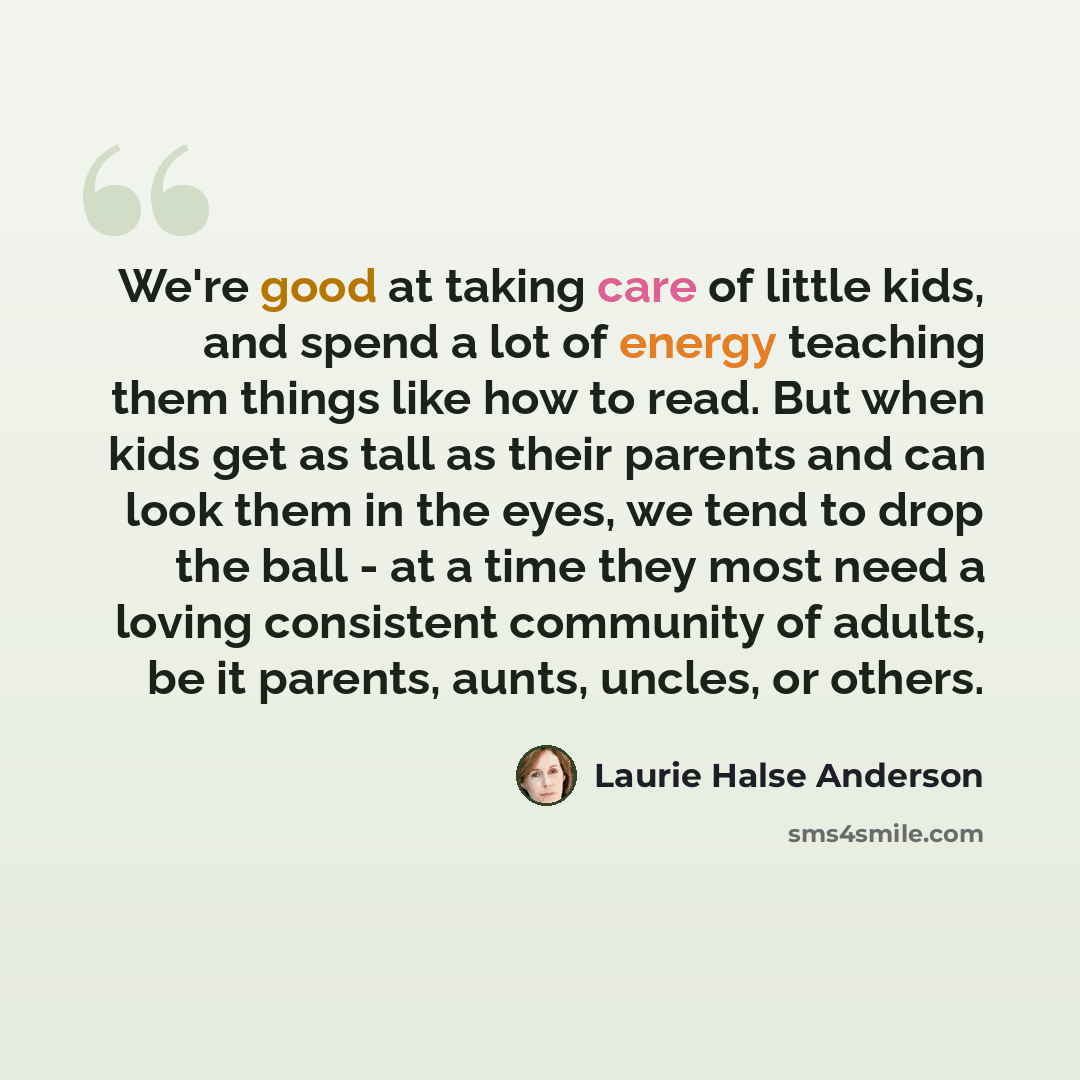 “We're good at taking care of little kids, and spend a lot of energy teaching them things like how to read. But when kids get as tall as their parents and can look them in the eyes, we tend to drop the ball - at a time they most need a loving consistent community of adults, be it parents, aunts…” quote by Laurie Halse Anderson