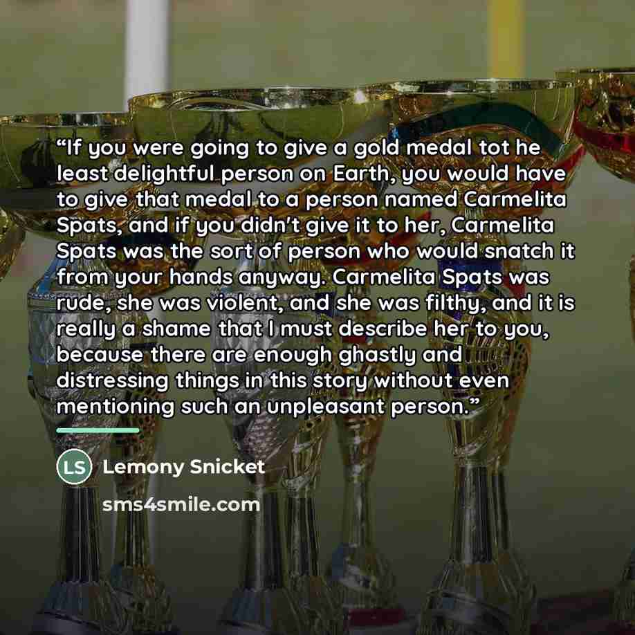 “If you were going to give a gold medal tot he least delightful person on Earth, you would have to give that medal to a person named Carmelita Spats, and if you didn't give it to her, Carmelita Spats was the sort of person who would snatch it from your hands anyway. Carmelita Spats was rude, she…” quote by Lemony Snicket
