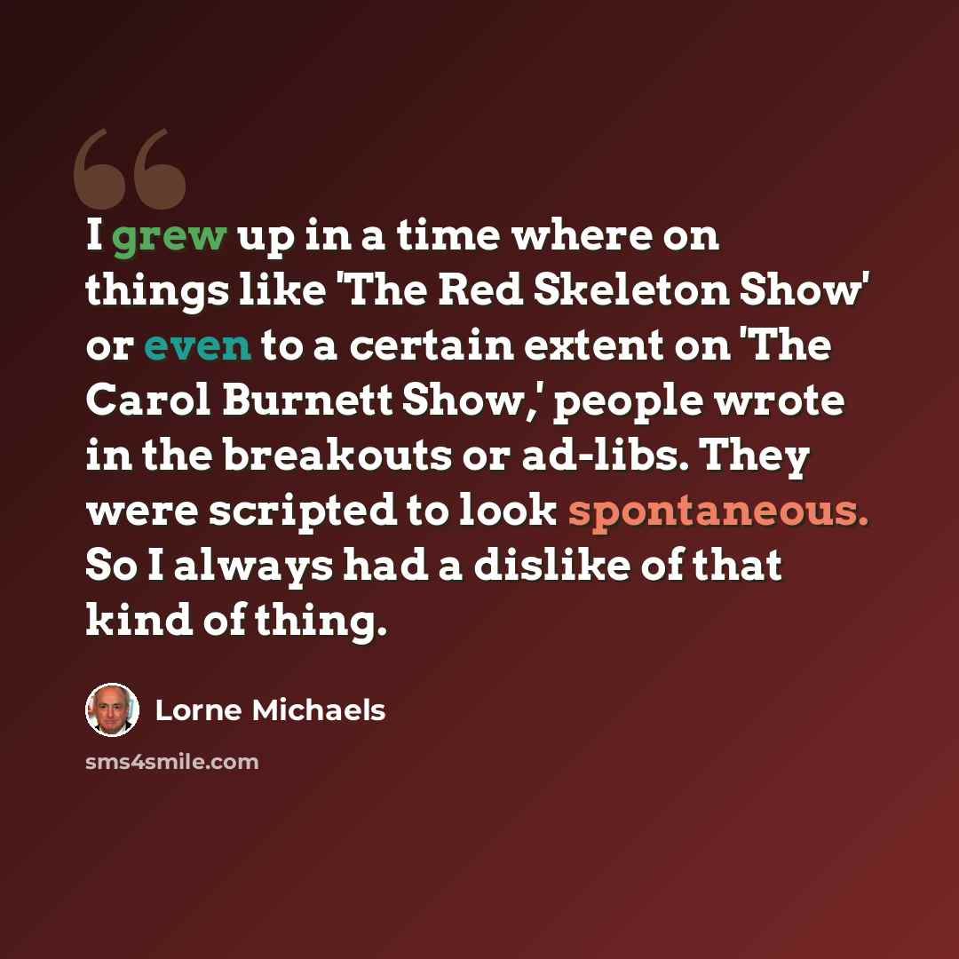 “I grew up in a time where on things like 'The Red Skeleton Show' or even to a certain extent on 'The Carol Burnett Show,' people wrote in the breakouts or ad-libs. They were scripted to look spontaneous. So I always had a dislike of that kind of thing.” quote by Lorne Michaels