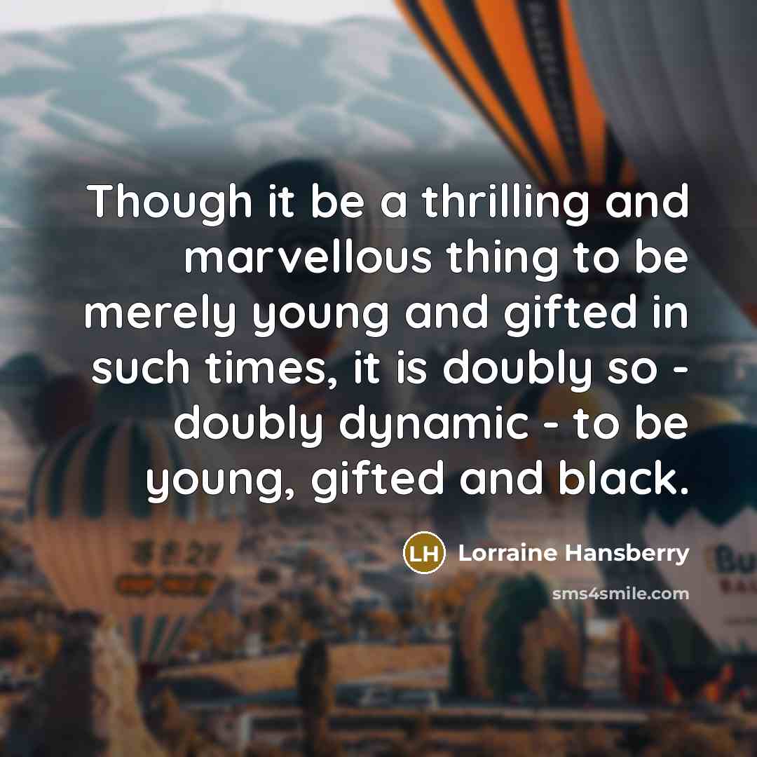 “Though it be a thrilling and marvellous thing to be merely young and gifted in such times, it is doubly so - doubly dynamic - to be young, gifted and black.” quote by Lorraine Hansberry