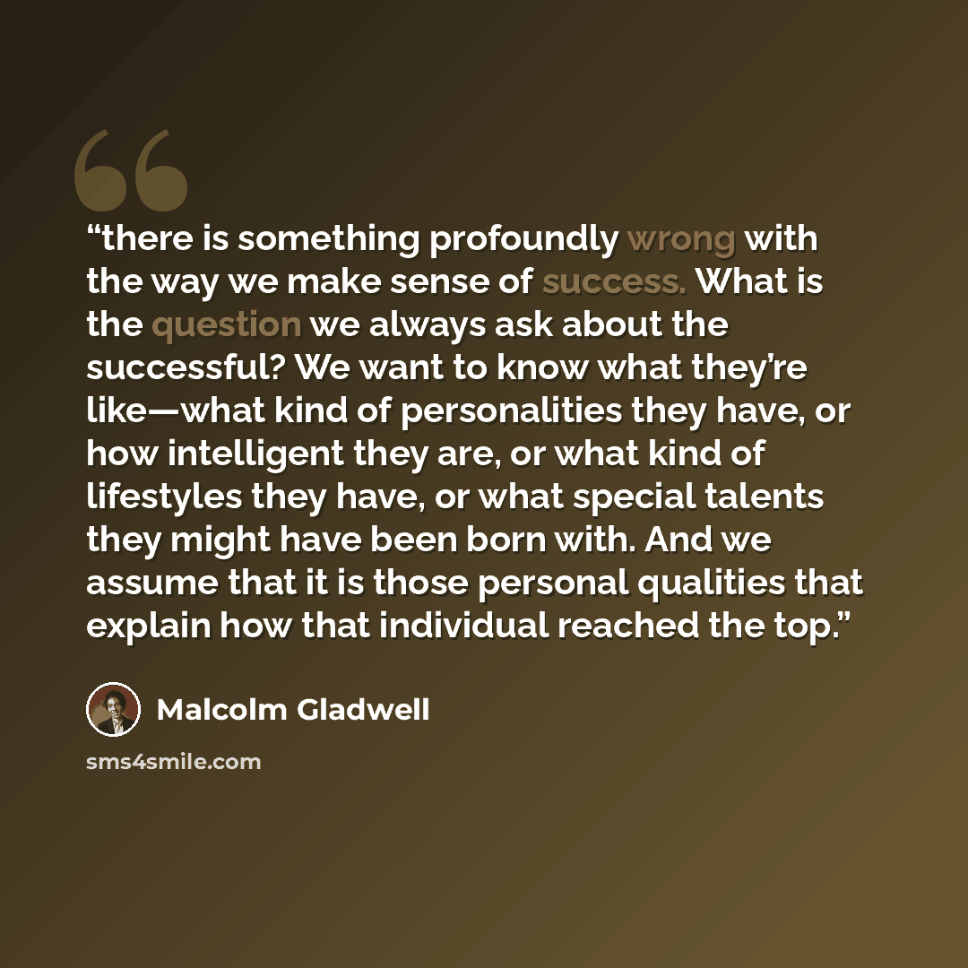 “there is something profoundly wrong with the way we make sense of success. What is the question we always ask about the successful? We want to know what they’re like—what kind of personalities they have, or how intelligent they are, or what kind of lifestyles they have, or what special talents…” quote by Malcolm Gladwell