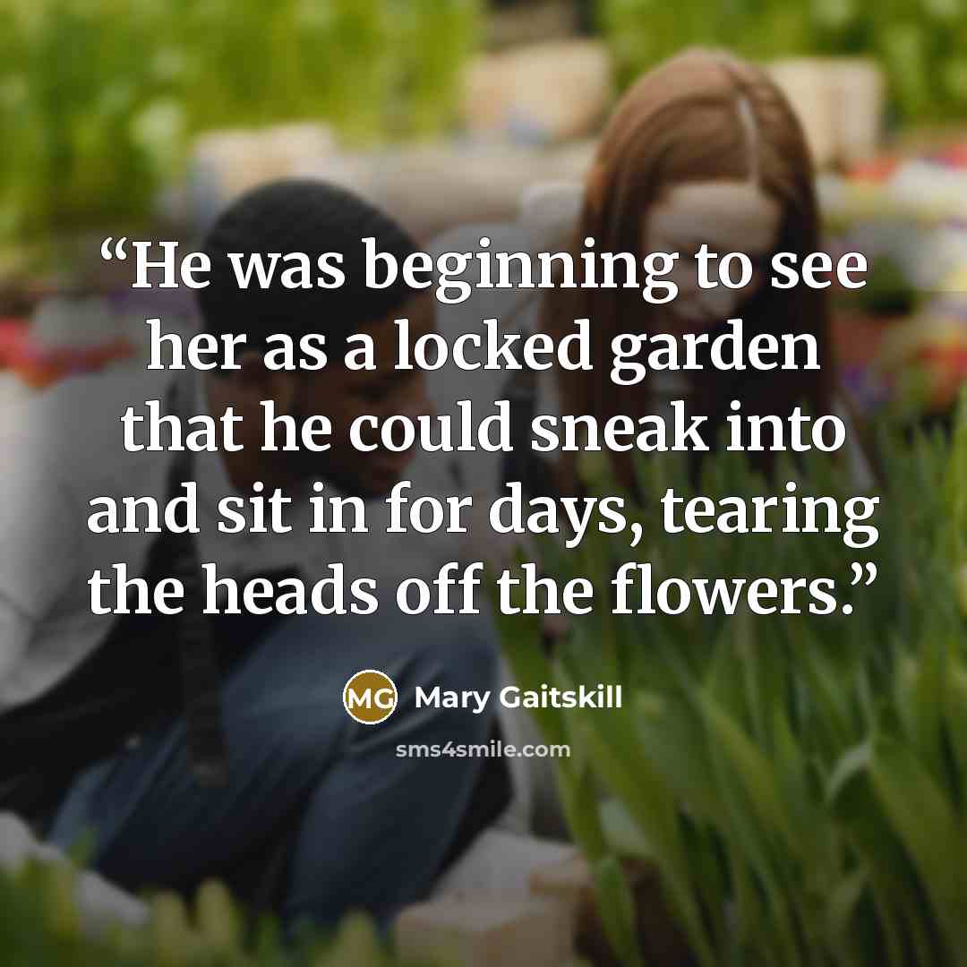“He was beginning to see her as a locked garden that he could sneak into and sit in for days, tearing the heads off the flowers.” quote by Mary Gaitskill