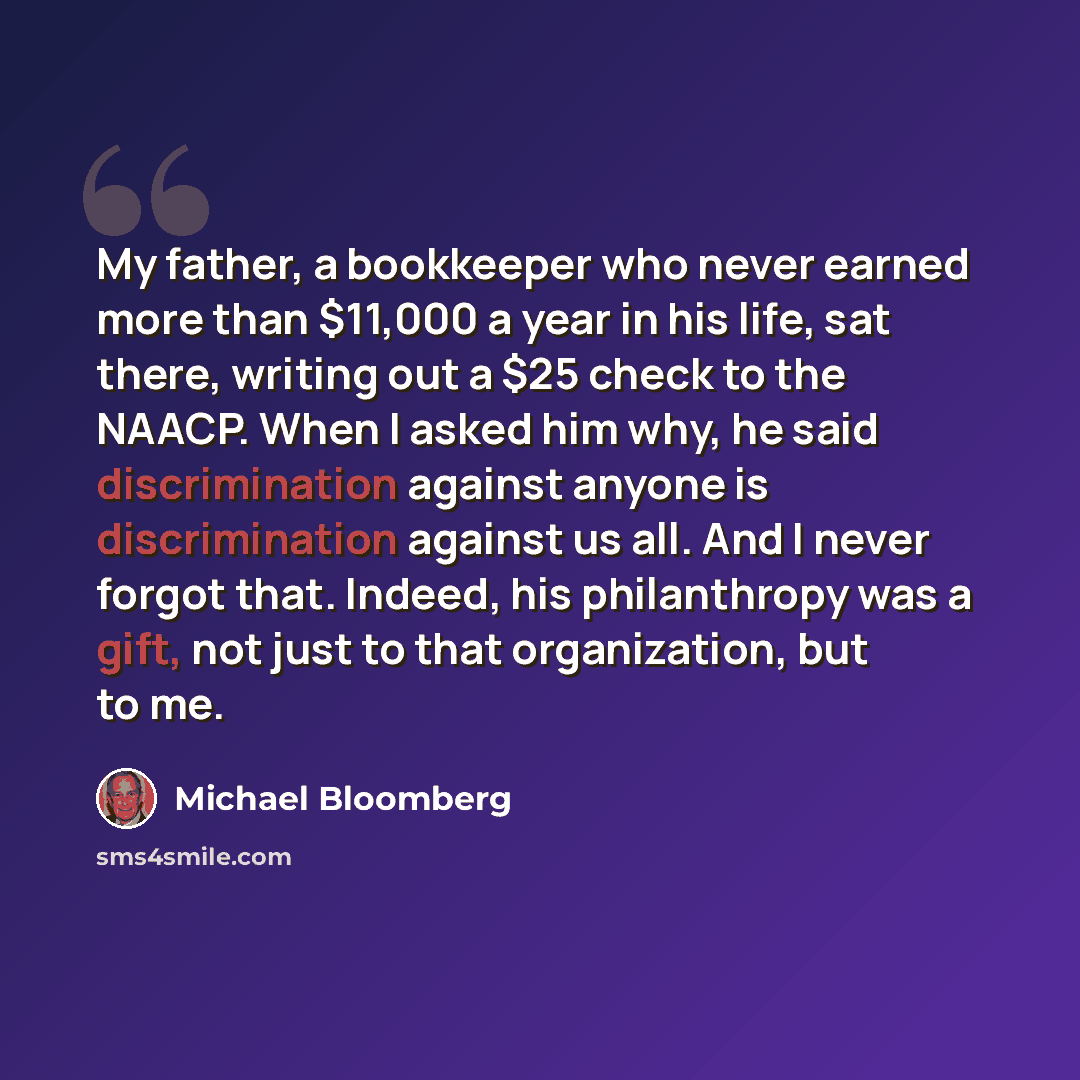 “My father, a bookkeeper who never earned more than $11,000 a year in his life, sat there, writing out a $25 check to the NAACP. When I asked him why, he said discrimination against anyone is discrimination against us all. And I never forgot that. Indeed, his philanthropy was a gift, not just to…” quote by Michael Bloomberg