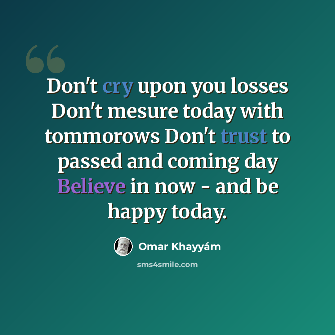 “Don't cry upon you losses Don't mesure today with tommorows Don't trust to passed and coming day Believe in now - and be happy today.” quote by Omar Khayyam