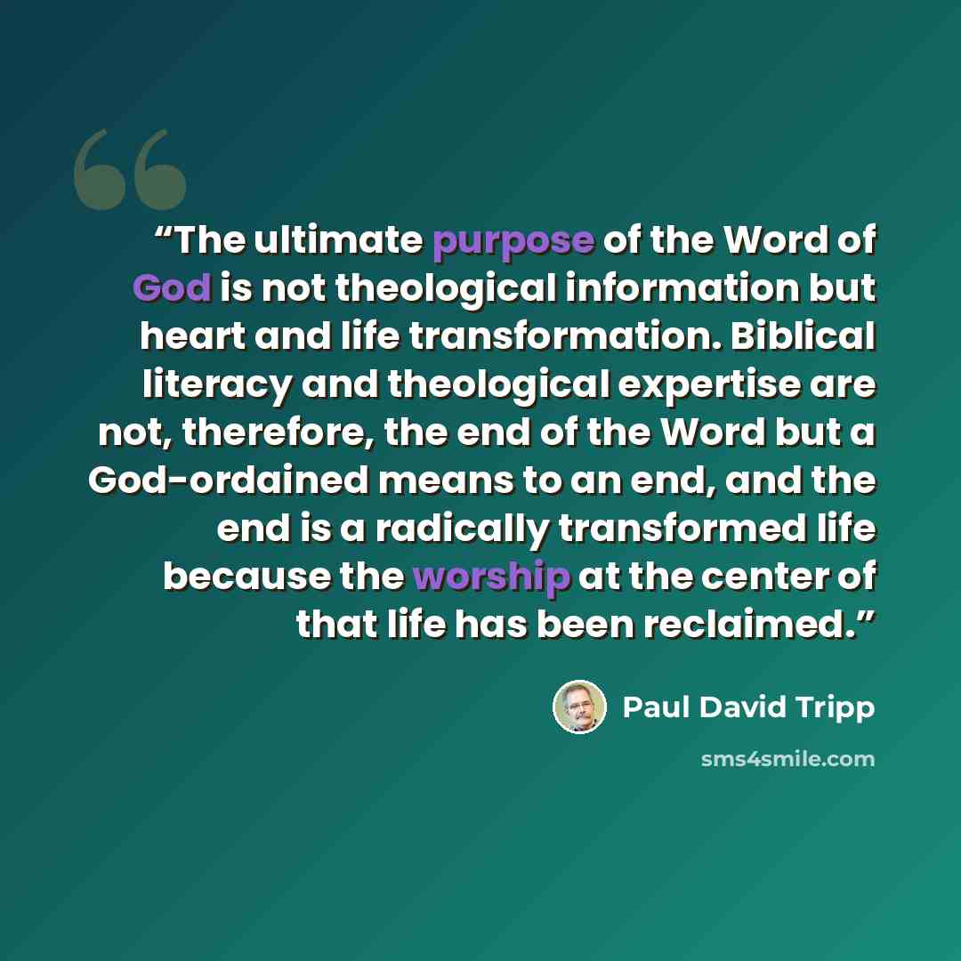 “The ultimate purpose of the Word of God is not theological information but heart and life transformation. Biblical literacy and theological expertise are not, therefore, the end of the Word but a God-ordained means to an end, and the end is a radically transformed life because the worship at the…” quote by Paul David Tripp