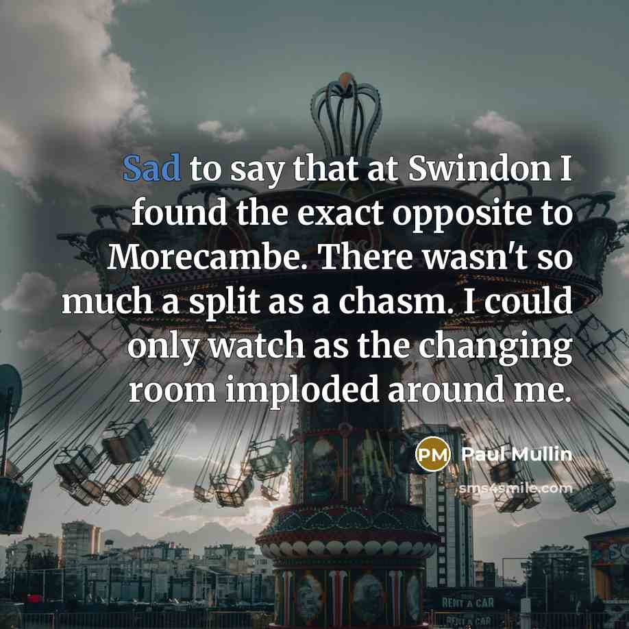 “Sad to say that at Swindon I found the exact opposite to Morecambe. There wasn't so much a split as a chasm. I could only watch as the changing room imploded around me.” quote by Paul Mullin