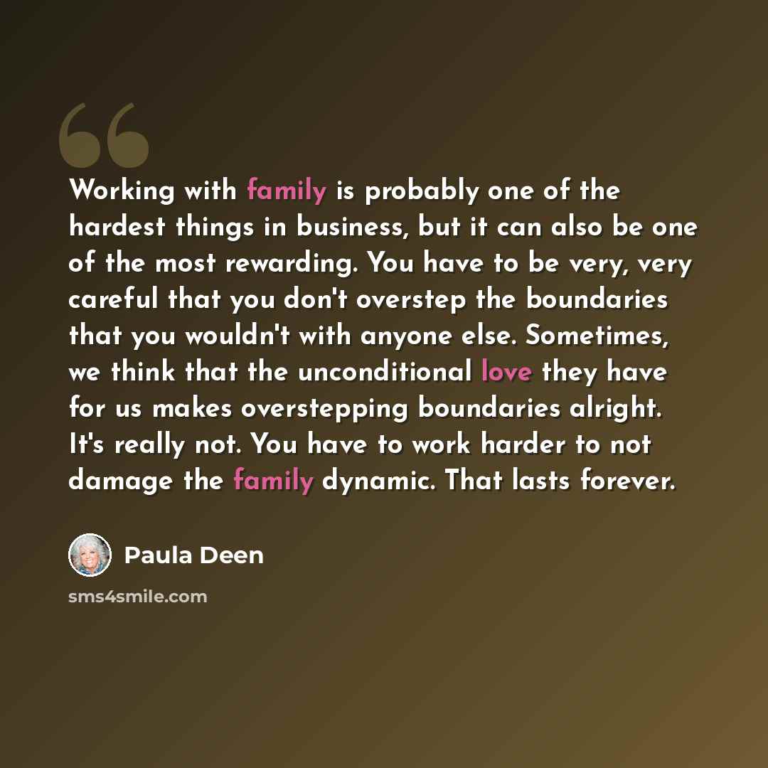 “Working with family is probably one of the hardest things in business, but it can also be one of the most rewarding. You have to be very, very careful that you don't overstep the boundaries that you wouldn't with anyone else. Sometimes, we think that the unconditional love they have for us makes…” quote by Paula Deen