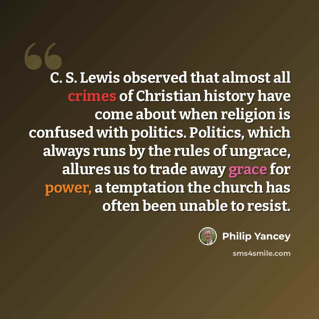 “C. S. Lewis observed that almost all crimes of Christian history have come about when religion is confused with politics. Politics, which always runs by the rules of ungrace, allures us to trade away grace for power, a temptation the church has often been unable to resist.” quote by Philip Yancey