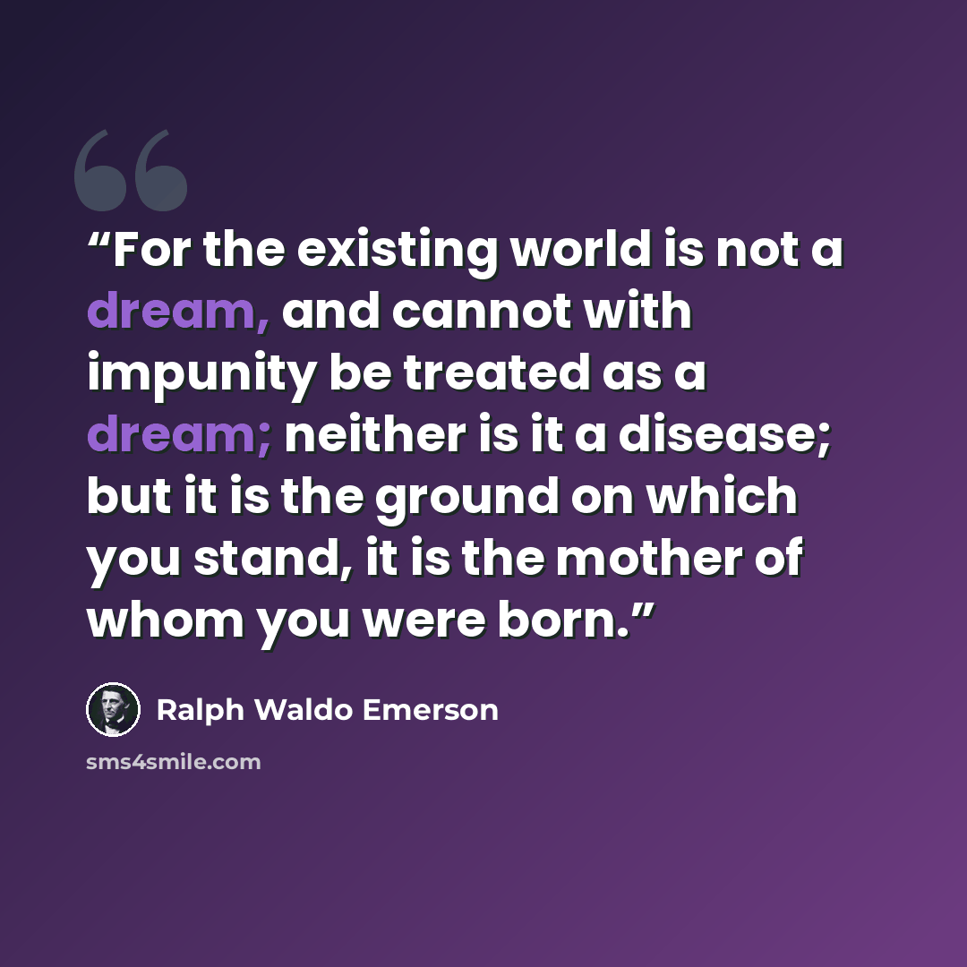“For the existing world is not a dream, and cannot with impunity be treated as a dream; neither is it a disease; but it is the ground on which you stand, it is the mother of whom you were born.” quote by Ralph Waldo Emerson