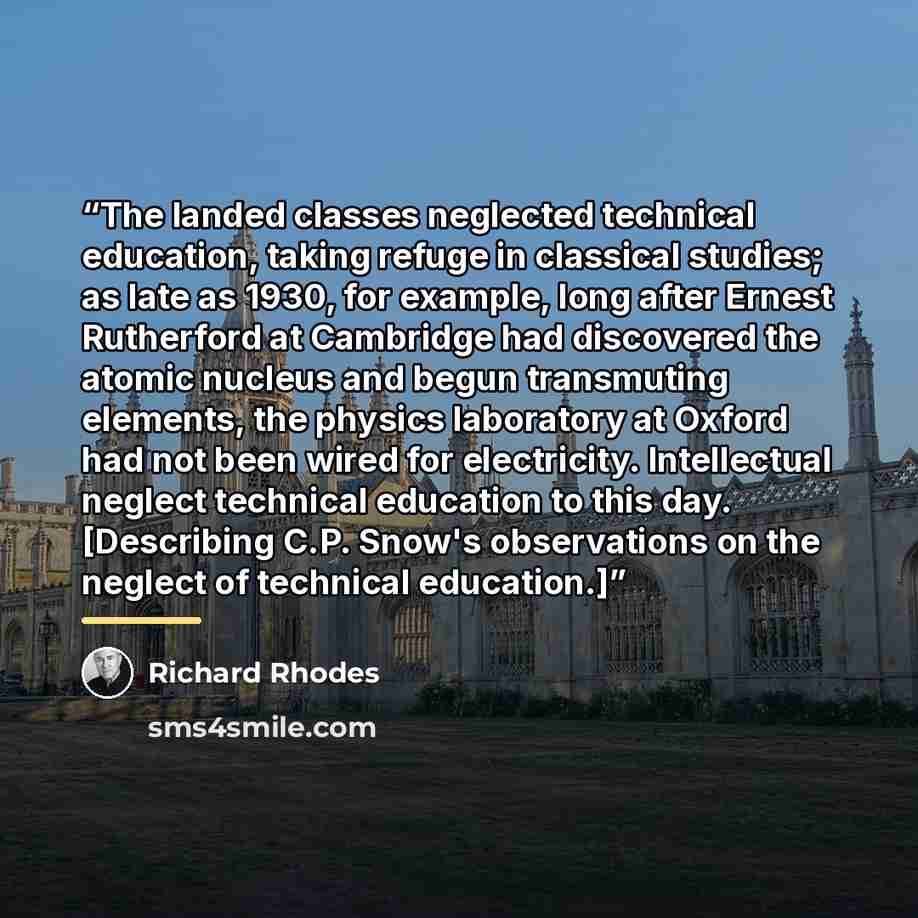 “The landed classes neglected technical education, taking refuge in classical studies; as late as 1930, for example, long after Ernest Rutherford at Cambridge had discovered the atomic nucleus and begun transmuting elements, the physics laboratory at Oxford had not been wired for electricity…” quote by Richard Rhodes