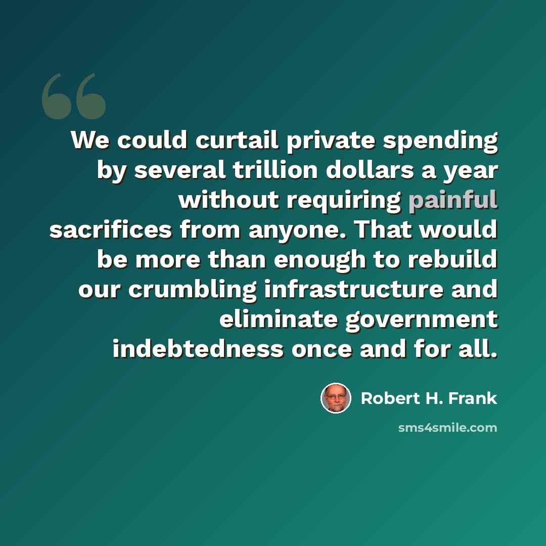 “We could curtail private spending by several trillion dollars a year without requiring painful sacrifices from anyone. That would be more than enough to rebuild our crumbling infrastructure and eliminate government indebtedness once and for all.” quote by Robert H. Frank