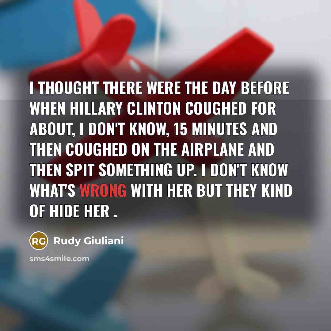 “I thought there were the day before when Hillary Clinton coughed for about, I don't know, 15 minutes and then coughed on the airplane and then spit something up. I don't know what's wrong with her but they kind of hide her .” quote by Rudy Giuliani