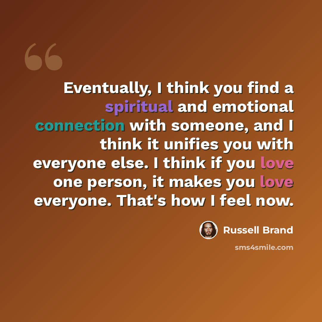 “Eventually, I think you find a spiritual and emotional connection with someone, and I think it unifies you with everyone else. I think if you love one person, it makes you love everyone. That's how I feel now.” quote by Russell Brand