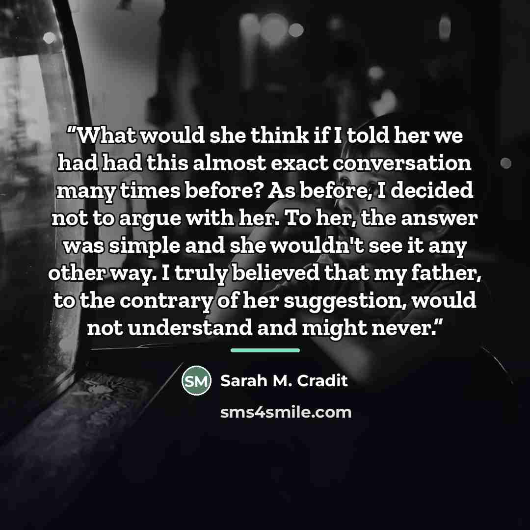 “What would she think if I told her we had had this almost exact conversation many times before? As before, I decided not to argue with her. To her, the answer was simple and she wouldn't see it any other way. I truly believed that my father, to the contrary of her suggestion, would not understand…” quote by Sarah M. Cradit