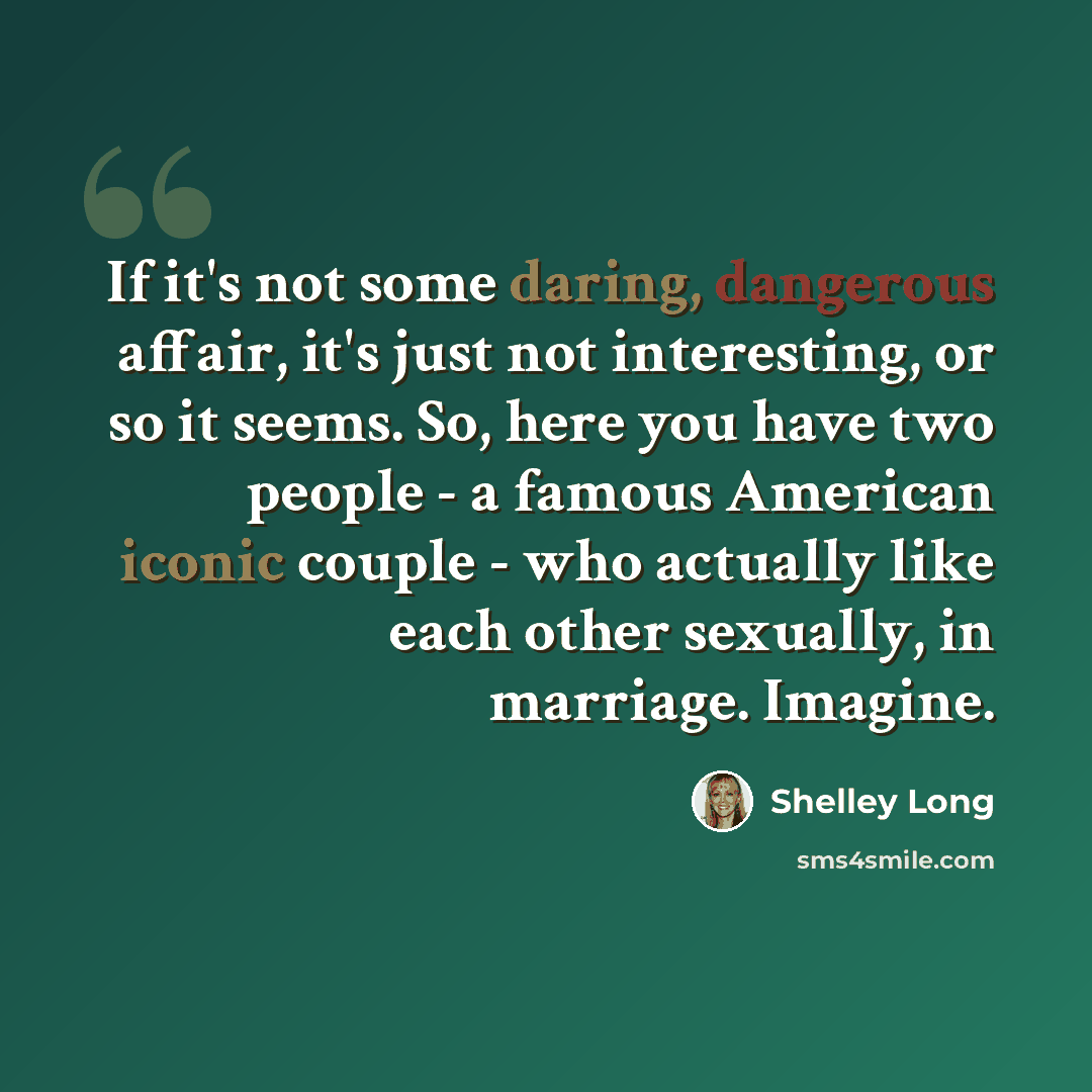 “If it's not some daring, dangerous affair, it's just not interesting, or so it seems. So, here you have two people - a famous American iconic couple - who actually like each other sexually, in marriage. Imagine.” quote by Shelley Long