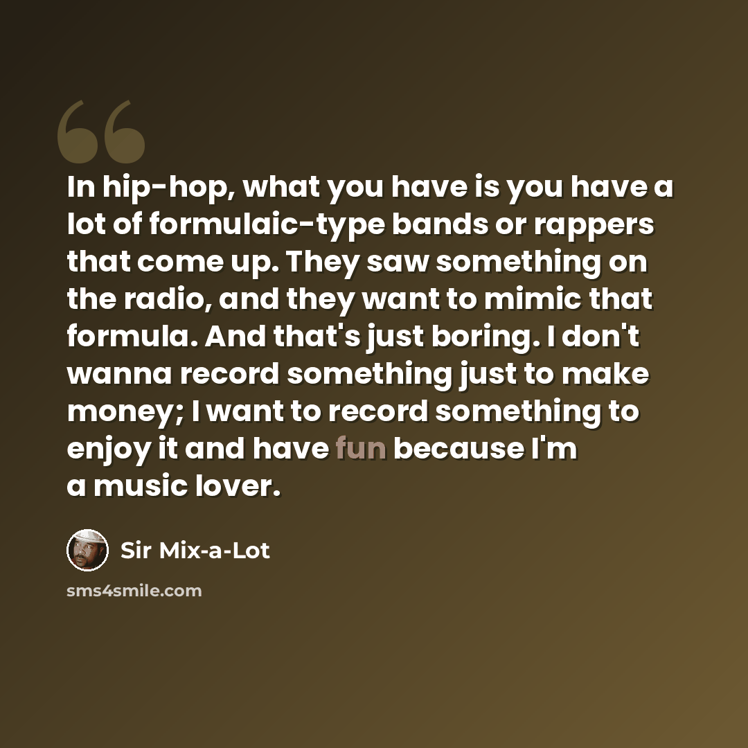“In hip-hop, what you have is you have a lot of formulaic-type bands or rappers that come up. They saw something on the radio, and they want to mimic that formula. And that's just boring. I don't wanna record something just to make money; I want to record something to enjoy it and have fun because…” quote by Sir Mix-a-Lot