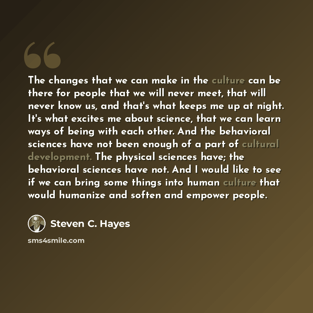 “The changes that we can make in the culture can be there for people that we will never meet, that will never know us, and that's what keeps me up at night. It's what excites me about science, that we can learn ways of being with each other. And the behavioral sciences have not been enough of a…” quote by Steven C. Hayes