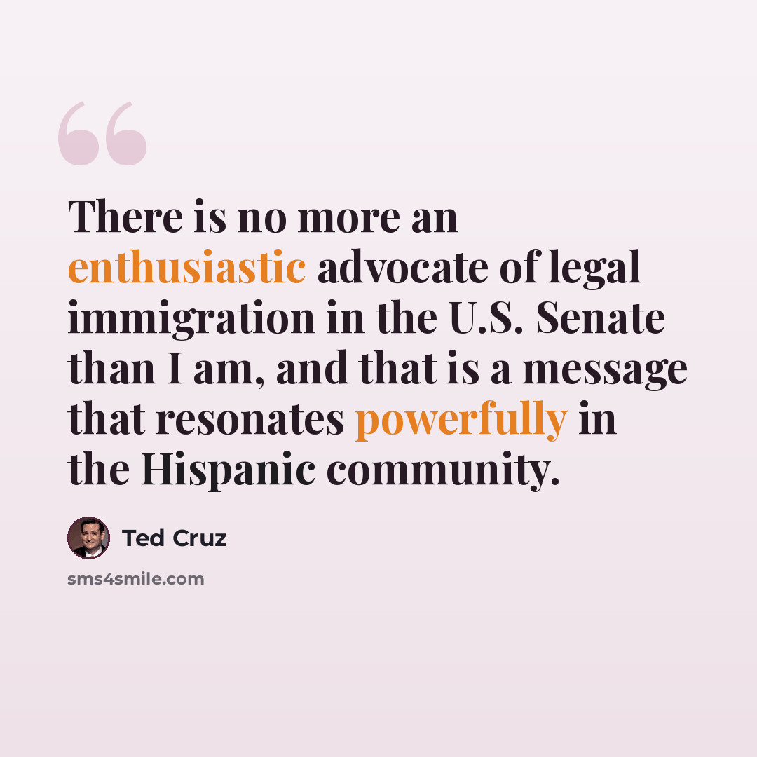 “There is no more an enthusiastic advocate of legal immigration in the U.S. Senate than I am, and that is a message that resonates powerfully in the Hispanic community.” quote by Ted Cruz