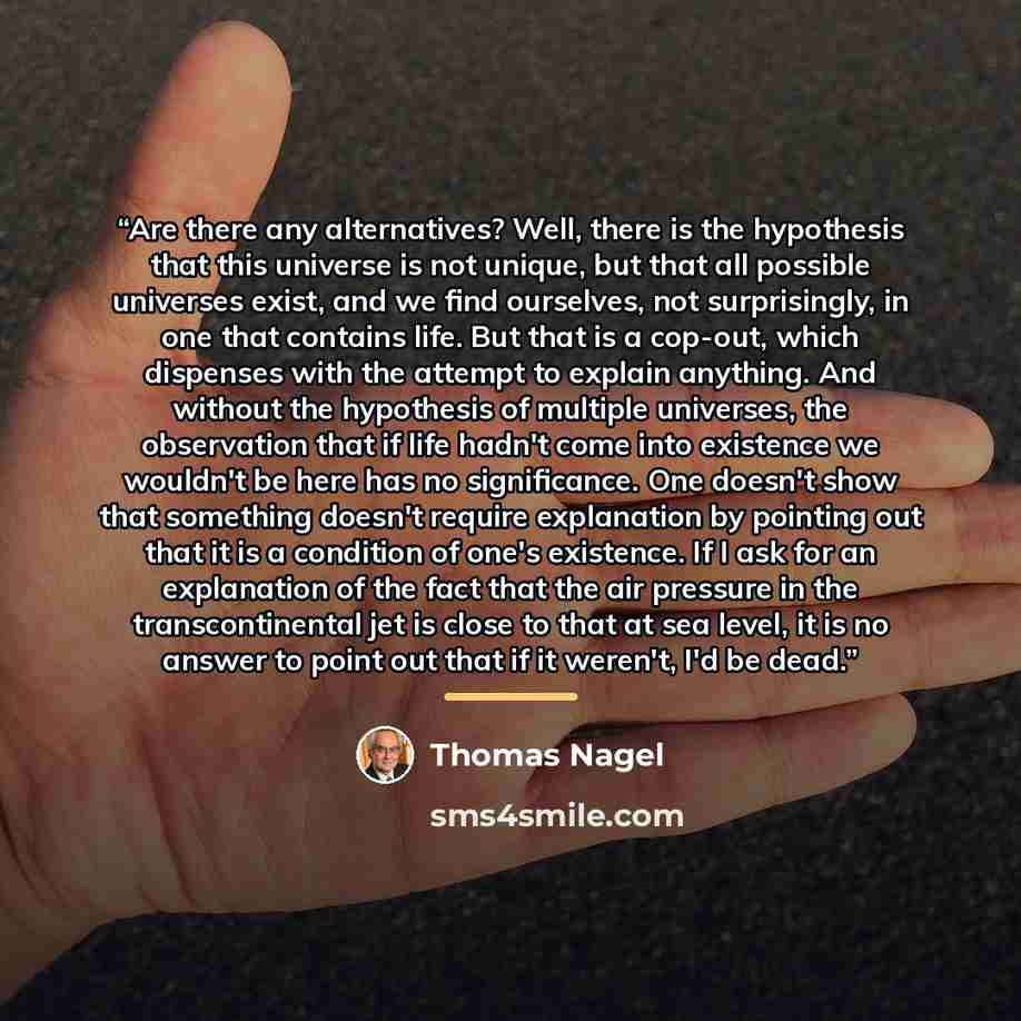 “Are there any alternatives? Well, there is the hypothesis that this universe is not unique, but that all possible universes exist, and we find ourselves, not surprisingly, in one that contains life. But that is a cop-out, which dispenses with the attempt to explain anything. And without the…” quote by Thomas Nagel