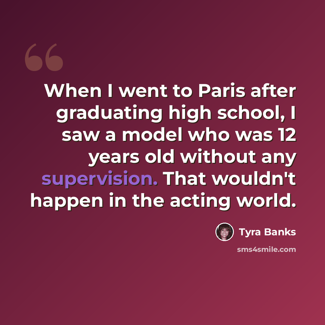 “When I went to Paris after graduating high school, I saw a model who was 12 years old without any supervision. That wouldn't happen in the acting world.” quote by Tyra Banks