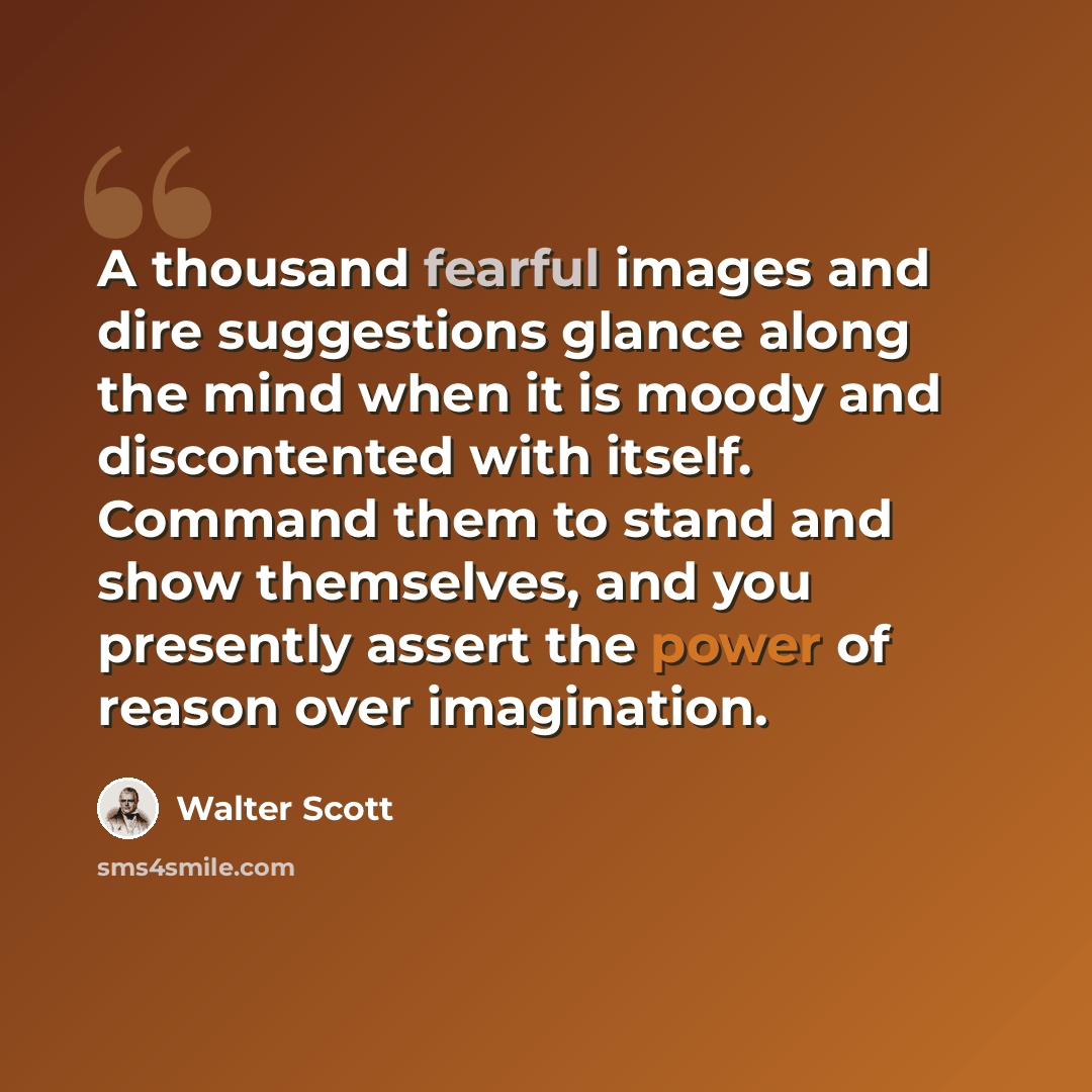 “A thousand fearful images and dire suggestions glance along the mind when it is moody and discontented with itself. Command them to stand and show themselves, and you presently assert the power of reason over imagination.” quote by Walter Scott