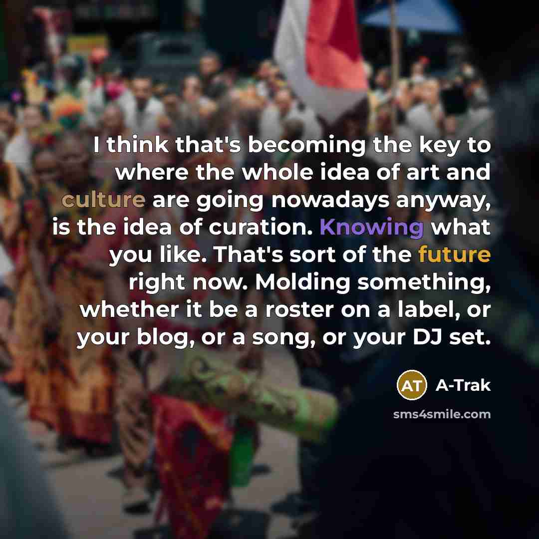 “I think that's becoming the key to where the whole idea of art and culture are going nowadays anyway, is the idea of curation. Knowing what you like. That's sort of the future right now. Molding something, whether it be a roster on a label, or your blog, or a song, or your DJ set.” quote by A-Trak